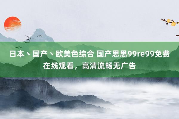日本丶国产丶欧美色综合 国产思思99re99免费在线观看，高清流畅无广告