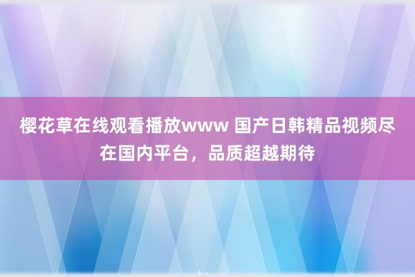 樱花草在线观看播放www 国产日韩精品视频尽在国内平台，品质超越期待