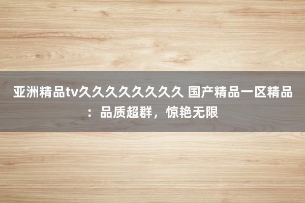 亚洲精品tv久久久久久久久久 国产精品一区精品：品质超群，惊艳无限