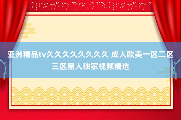 亚洲精品tv久久久久久久久久 成人欧美一区二区三区黑人独家视频精选