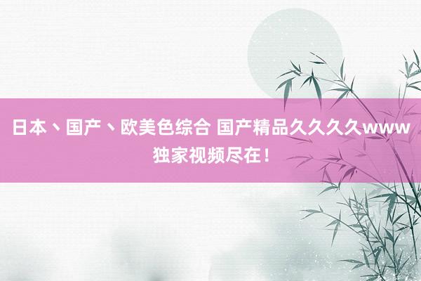 日本丶国产丶欧美色综合 国产精品久久久久www独家视频尽在！
