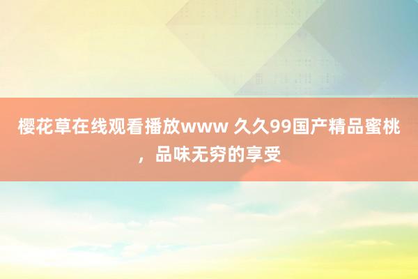 樱花草在线观看播放www 久久99国产精品蜜桃，品味无穷的享受