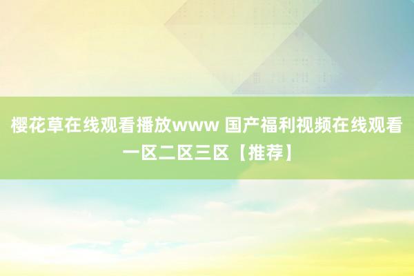 樱花草在线观看播放www 国产福利视频在线观看一区二区三区【推荐】