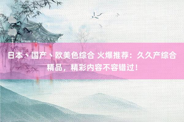 日本丶国产丶欧美色综合 火爆推荐：久久产综合精品，精彩内容不容错过！
