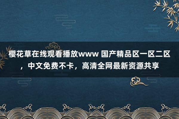 樱花草在线观看播放www 国产精品区一区二区，中文免费不卡，高清全网最新资源共享