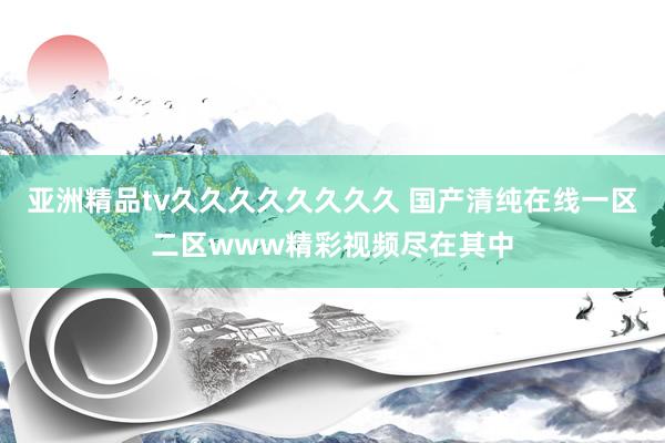 亚洲精品tv久久久久久久久久 国产清纯在线一区二区www精彩视频尽在其中