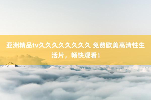 亚洲精品tv久久久久久久久久 免费欧美高清性生活片，畅快观看！