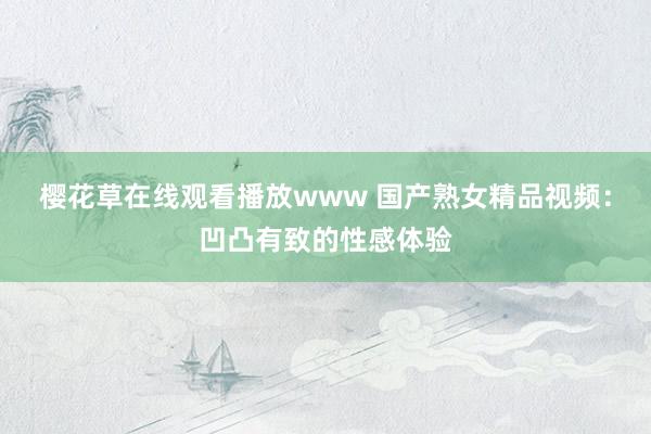 樱花草在线观看播放www 国产熟女精品视频：凹凸有致的性感体验