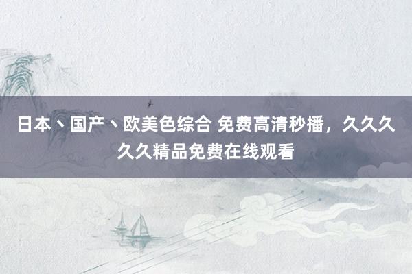 日本丶国产丶欧美色综合 免费高清秒播，久久久久久精品免费在线观看