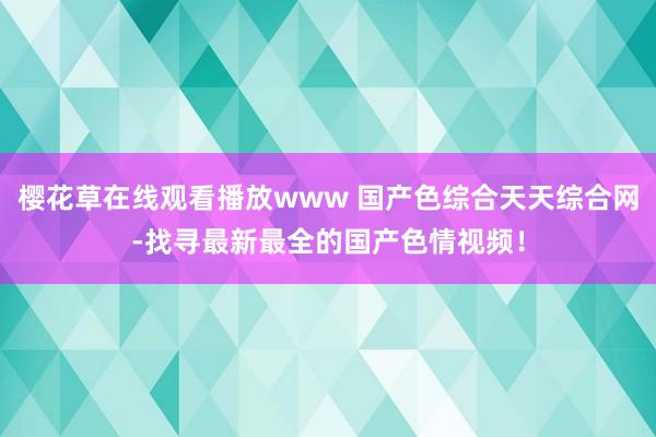樱花草在线观看播放www 国产色综合天天综合网-找寻最新最全的国产色情视频！