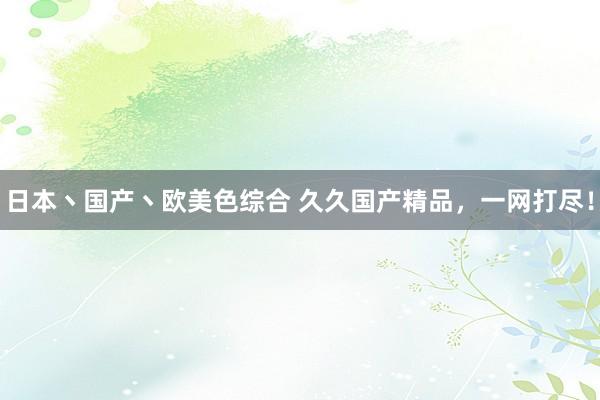 日本丶国产丶欧美色综合 久久国产精品，一网打尽！