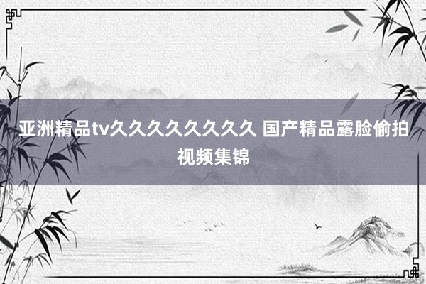 亚洲精品tv久久久久久久久久 国产精品露脸偷拍视频集锦
