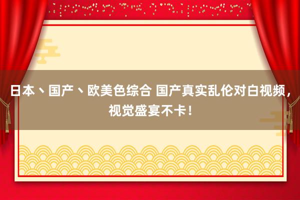 日本丶国产丶欧美色综合 国产真实乱伦对白视频，视觉盛宴不卡！