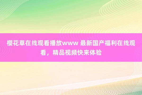 樱花草在线观看播放www 最新国产福利在线观看，精品视频快来体验