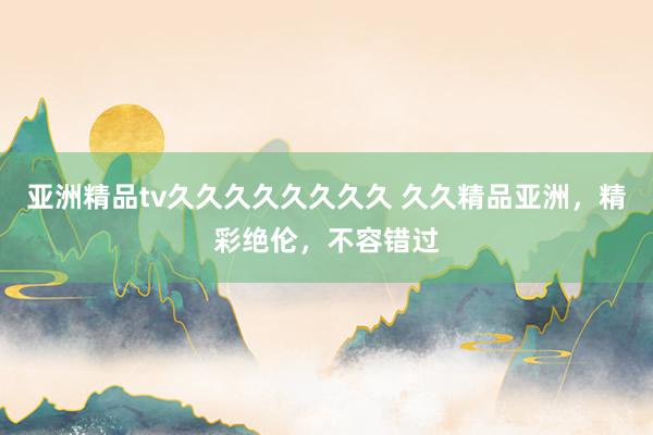 亚洲精品tv久久久久久久久久 久久精品亚洲，精彩绝伦，不容错过