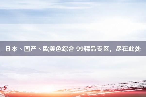 日本丶国产丶欧美色综合 99精品专区，尽在此处