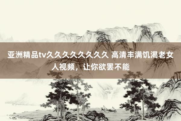 亚洲精品tv久久久久久久久久 高清丰满饥渴老女人视频，让你欲罢不能
