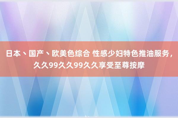 日本丶国产丶欧美色综合 性感少妇特色推油服务，久久99久久99久久享受至尊按摩