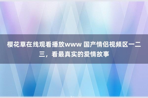 樱花草在线观看播放www 国产情侣视频区一二三，看最真实的爱情故事