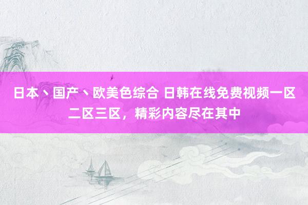 日本丶国产丶欧美色综合 日韩在线免费视频一区二区三区，精彩内容尽在其中