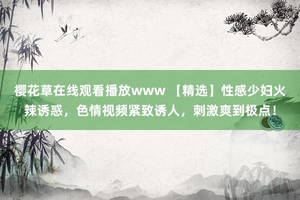 樱花草在线观看播放www 【精选】性感少妇火辣诱惑，色情视频紧致诱人，刺激爽到极点！