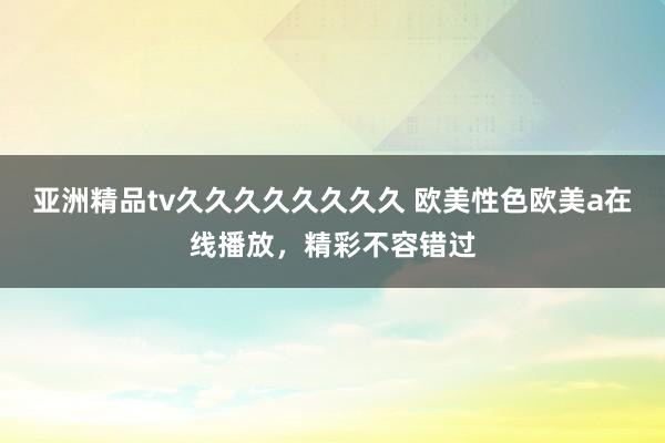 亚洲精品tv久久久久久久久久 欧美性色欧美a在线播放，精彩不容错过