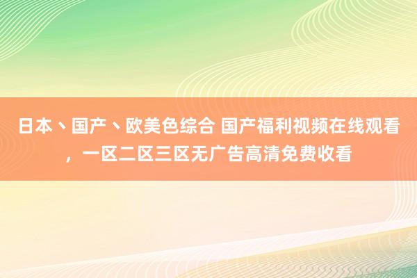 日本丶国产丶欧美色综合 国产福利视频在线观看，一区二区三区无广告高清免费收看