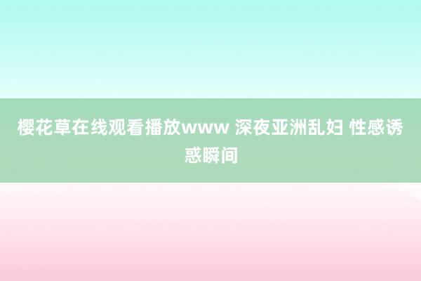 樱花草在线观看播放www 深夜亚洲乱妇 性感诱惑瞬间