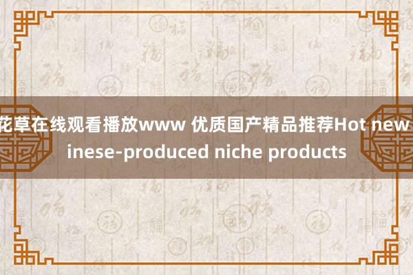 樱花草在线观看播放www 优质国产精品推荐Hot new Chinese-produced niche products