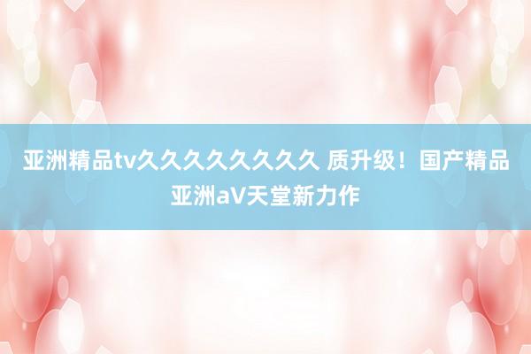 亚洲精品tv久久久久久久久久 质升级！国产精品亚洲а∨天堂新力作