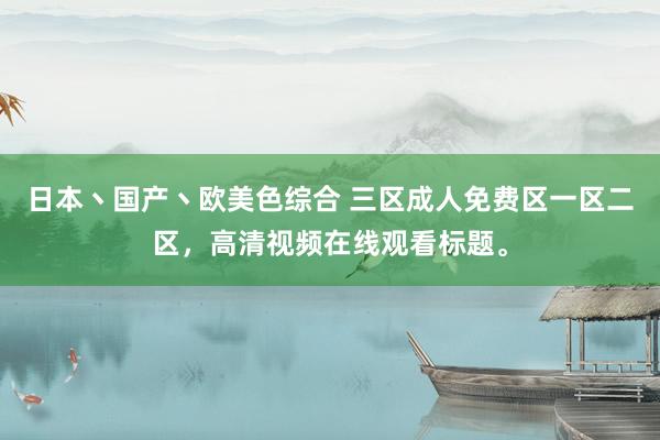 日本丶国产丶欧美色综合 三区成人免费区一区二区，高清视频在线观看标题。