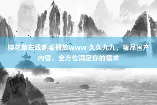 樱花草在线观看播放www 久久九九，精品国产内容，全方位满足你的需求