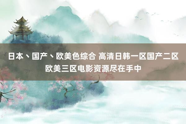 日本丶国产丶欧美色综合 高清日韩一区国产二区欧美三区电影资源尽在手中
