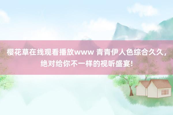 樱花草在线观看播放www 青青伊人色综合久久，绝对给你不一样的视听盛宴!