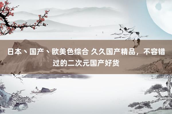 日本丶国产丶欧美色综合 久久国产精品，不容错过的二次元国产好货