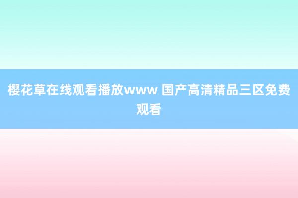 樱花草在线观看播放www 国产高清精品三区免费观看