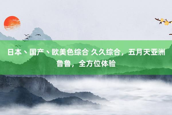 日本丶国产丶欧美色综合 久久综合，五月天亚洲鲁鲁，全方位体验