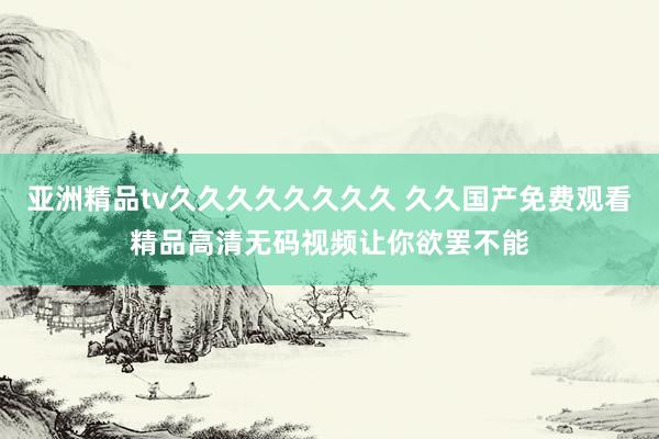亚洲精品tv久久久久久久久久 久久国产免费观看精品高清无码视频让你欲罢不能