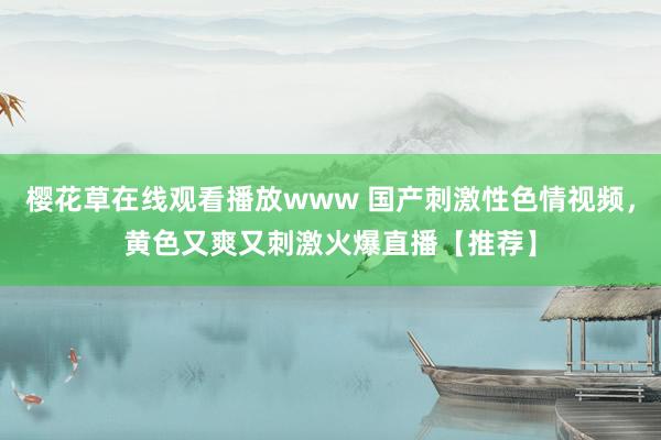 樱花草在线观看播放www 国产刺激性色情视频，黄色又爽又刺激火爆直播【推荐】