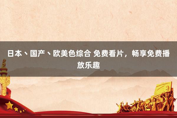 日本丶国产丶欧美色综合 免费看片，畅享免费播放乐趣