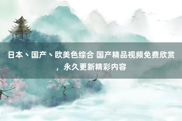 日本丶国产丶欧美色综合 国产精品视频免费欣赏，永久更新精彩内容