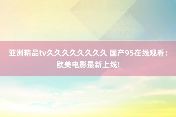亚洲精品tv久久久久久久久久 国产95在线观看：欧美电影最新上线!