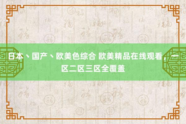 日本丶国产丶欧美色综合 欧美精品在线观看，一区二区三区全覆盖