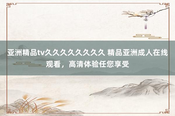 亚洲精品tv久久久久久久久久 精品亚洲成人在线观看，高清体验任您享受