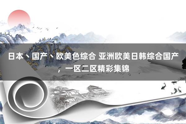 日本丶国产丶欧美色综合 亚洲欧美日韩综合国产，一区二区精彩集锦