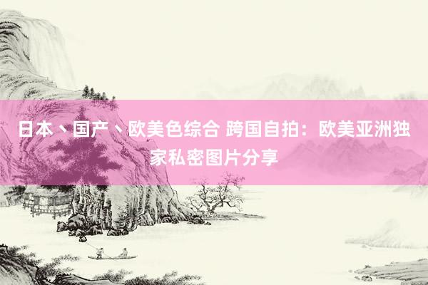 日本丶国产丶欧美色综合 跨国自拍：欧美亚洲独家私密图片分享