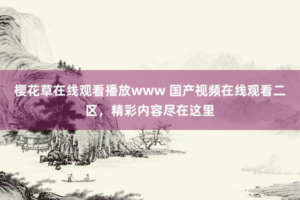 樱花草在线观看播放www 国产视频在线观看二区，精彩内容尽在这里