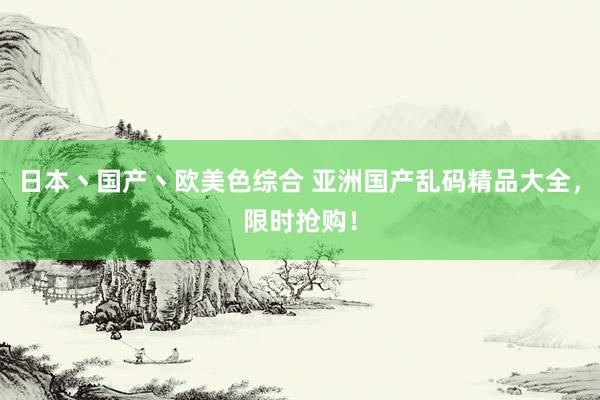 日本丶国产丶欧美色综合 亚洲国产乱码精品大全，限时抢购！