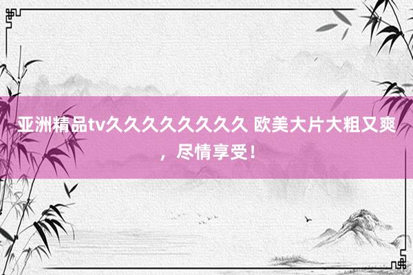 亚洲精品tv久久久久久久久久 欧美大片大粗又爽，尽情享受！