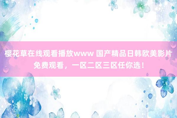 樱花草在线观看播放www 国产精品日韩欧美影片免费观看，一区二区三区任你选！